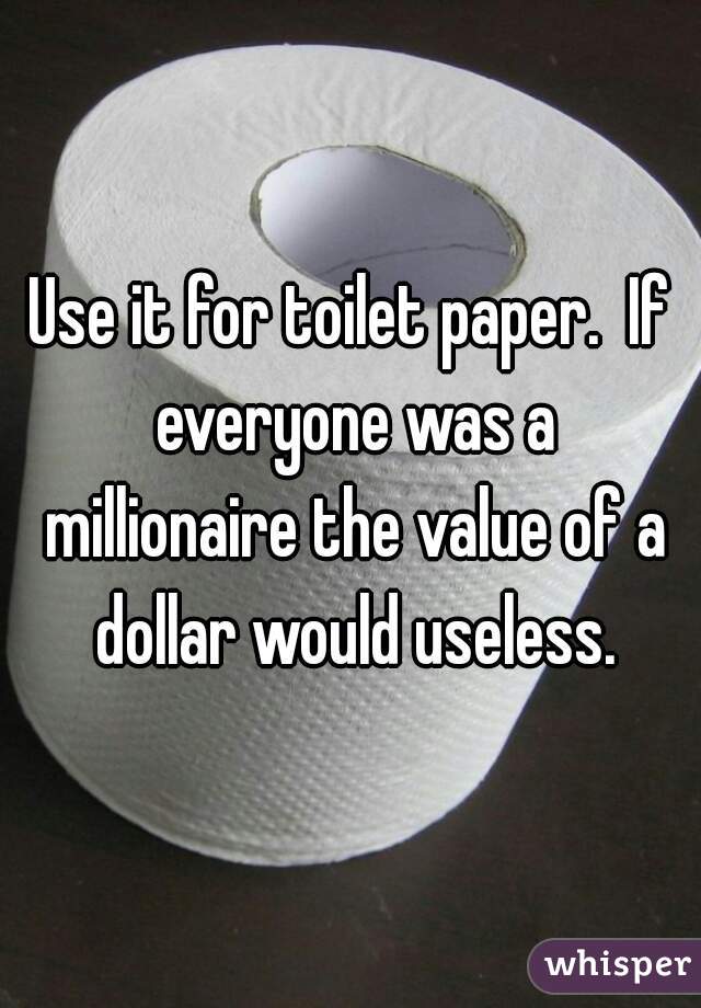 Use it for toilet paper.  If everyone was a millionaire the value of a dollar would useless.