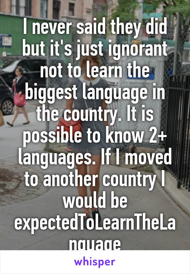 I never said they did but it's just ignorant not to learn the biggest language in the country. It is possible to know 2+ languages. If I moved to another country I would be expectedToLearnTheLanguage