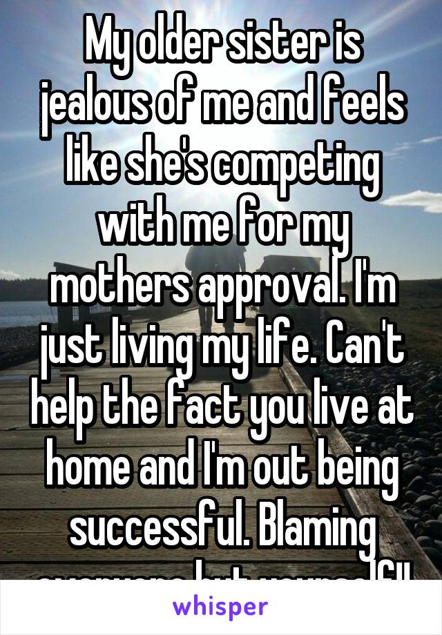 My older sister is jealous of me and feels like she's competing with me for my mothers approval. I'm just living my life. Can't help the fact you live at home and I'm out being successful. Blaming everyone but yourself!!