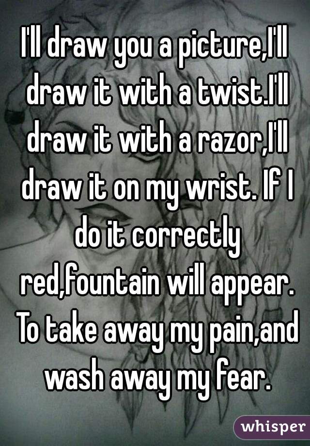 I'll draw you a picture,I'll draw it with a twist.I'll draw it with a razor,I'll draw it on my wrist. If I do it correctly red,fountain will appear. To take away my pain,and wash away my fear.