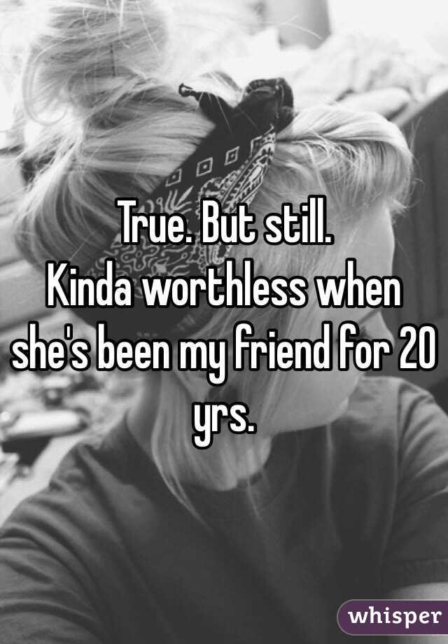 True. But still. 
Kinda worthless when she's been my friend for 20 yrs. 