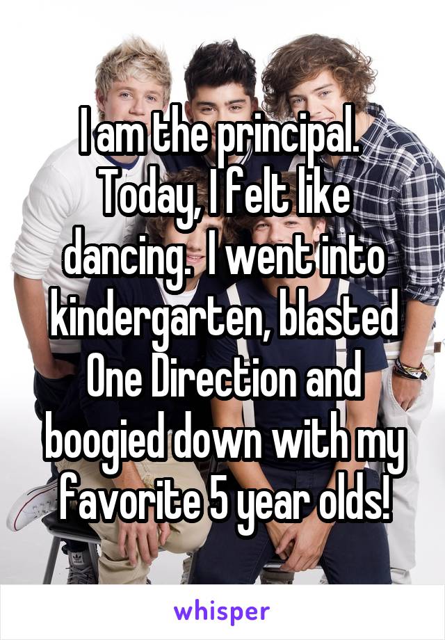 I am the principal.  Today, I felt like dancing.  I went into kindergarten, blasted One Direction and boogied down with my favorite 5 year olds!