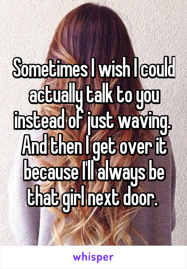 Sometimes I wish I could actually talk to you instead of just waving. 
And then I get over it because I'll always be that girl next door. 