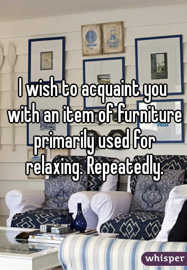 I wish to acquaint you with an item of furniture primarily used for relaxing. Repeatedly.
