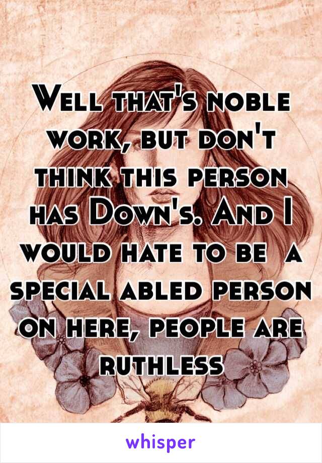 Well that's noble work, but don't think this person has Down's. And I would hate to be  a special abled person on here, people are ruthless  