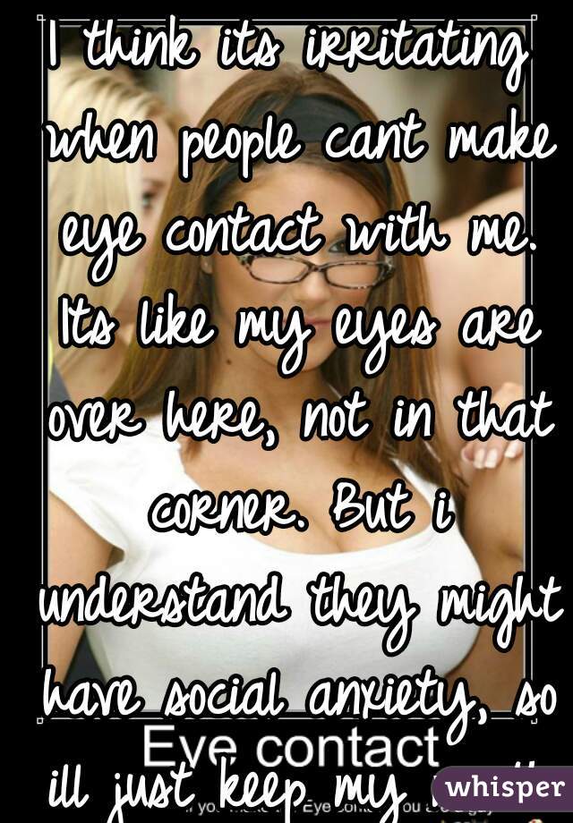 I think its irritating when people cant make eye contact with me. Its like my eyes are over here, not in that corner. But i understand they might have social anxiety, so ill just keep my mouth shut.
