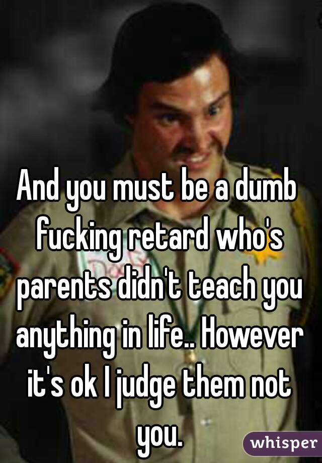 And you must be a dumb fucking retard who's parents didn't teach you anything in life.. However it's ok I judge them not you.