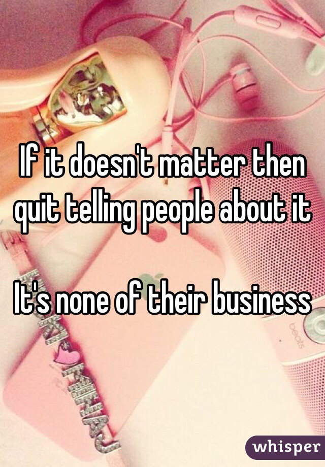 If it doesn't matter then quit telling people about it

It's none of their business