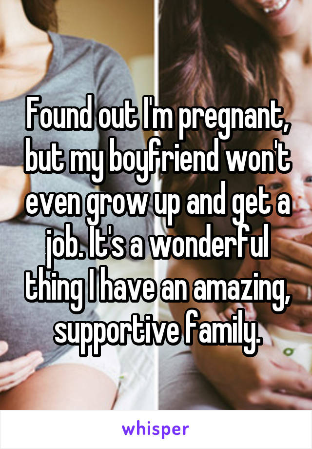 Found out I'm pregnant, but my boyfriend won't even grow up and get a job. It's a wonderful thing I have an amazing, supportive family.