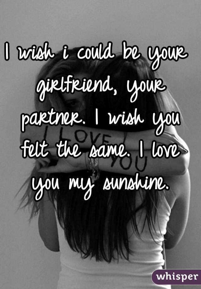 I wish i could be your girlfriend, your partner. I wish you felt the same. I love you my sunshine.