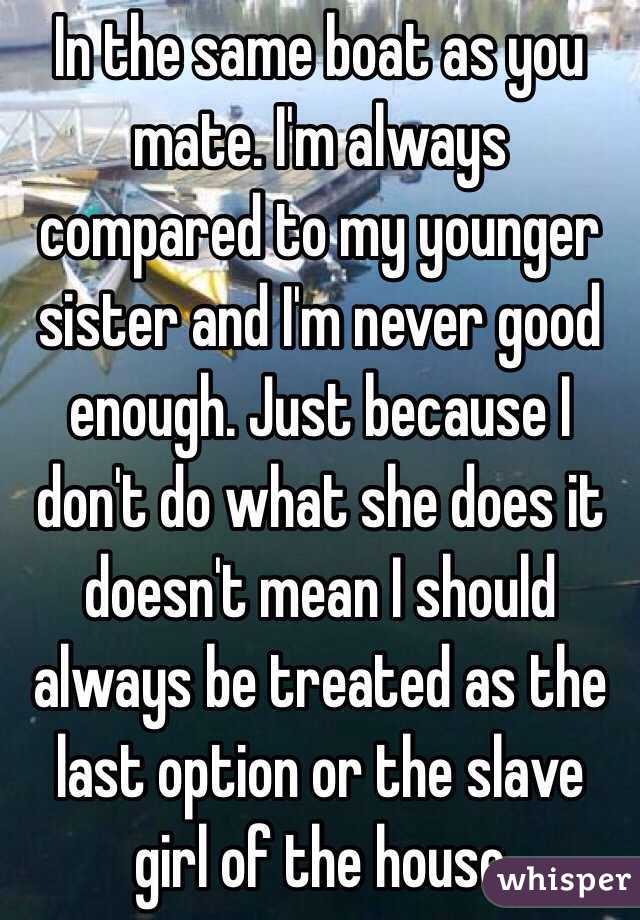 In the same boat as you mate. I'm always compared to my younger sister and I'm never good enough. Just because I don't do what she does it doesn't mean I should always be treated as the last option or the slave girl of the house 