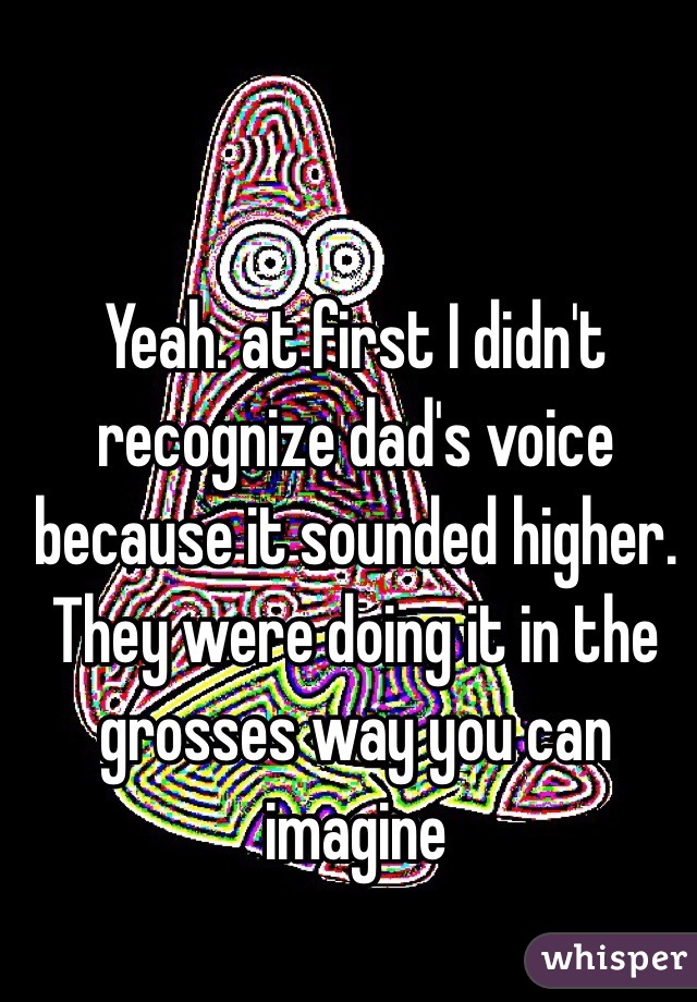 Yeah. at first I didn't recognize dad's voice because it sounded higher.  They were doing it in the grosses way you can imagine