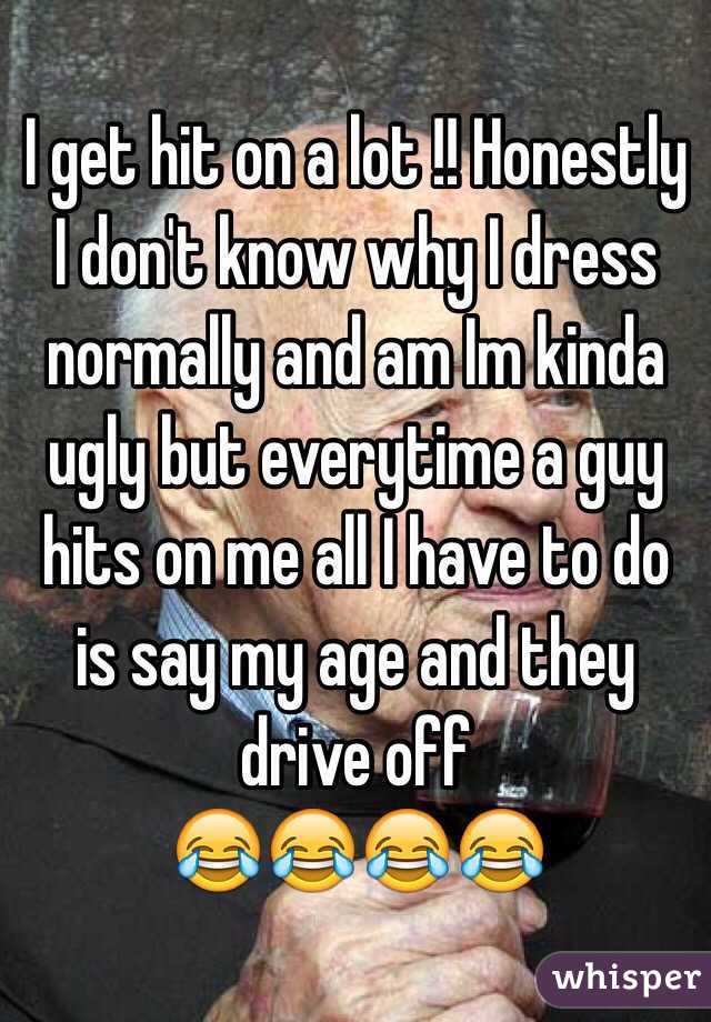 I get hit on a lot !! Honestly I don't know why I dress normally and am Im kinda ugly but everytime a guy hits on me all I have to do is say my age and they drive off
😂😂😂😂