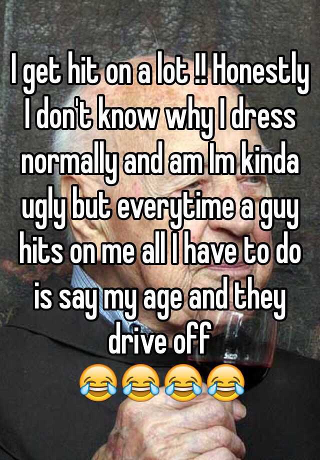 I get hit on a lot !! Honestly I don't know why I dress normally and am Im kinda ugly but everytime a guy hits on me all I have to do is say my age and they drive off
😂😂😂😂