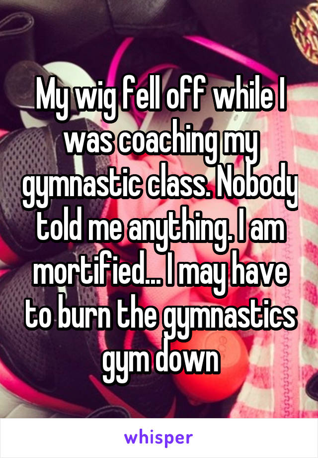My wig fell off while I was coaching my gymnastic class. Nobody told me anything. I am mortified... I may have to burn the gymnastics gym down