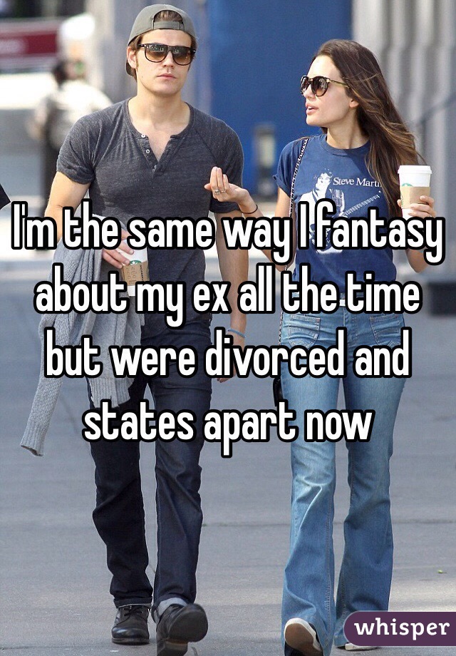 I'm the same way I fantasy about my ex all the time but were divorced and states apart now 