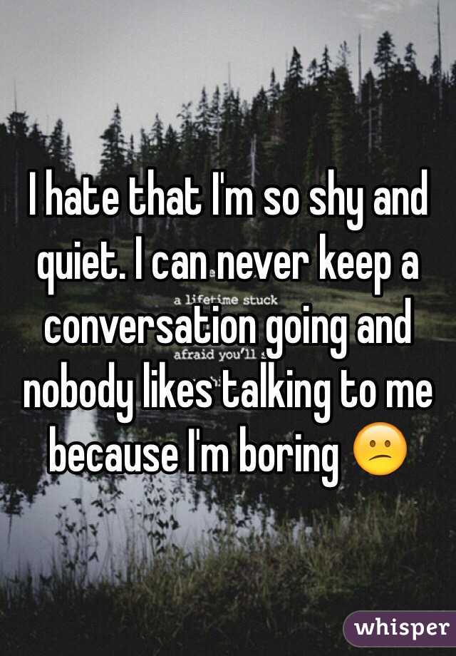 I hate that I'm so shy and quiet. I can never keep a conversation going ...