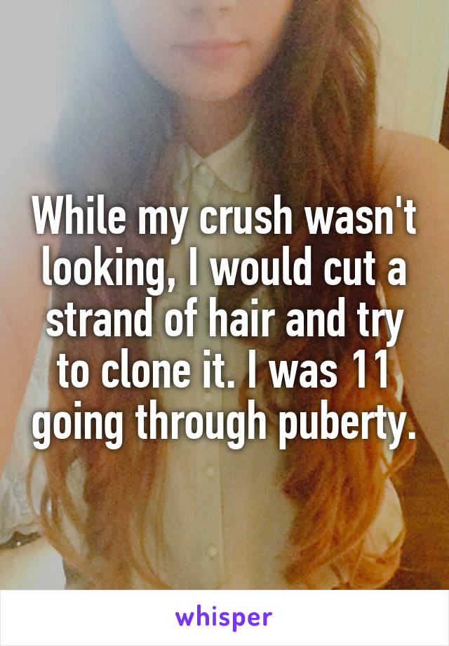 While my crush wasn't looking, I would cut a strand of hair and try to clone it. I was 11 going through puberty.