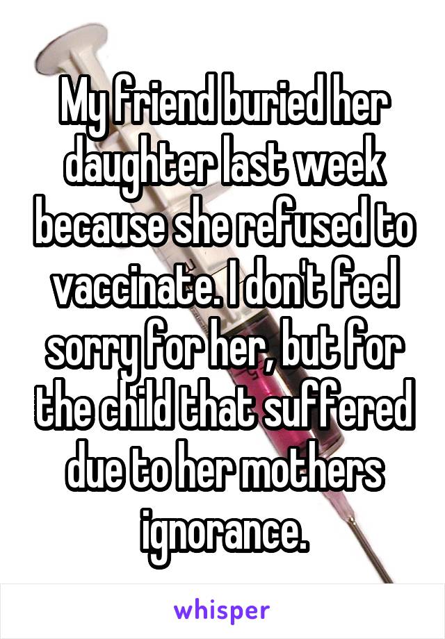 My friend buried her daughter last week because she refused to vaccinate. I don't feel sorry for her, but for the child that suffered due to her mothers ignorance.