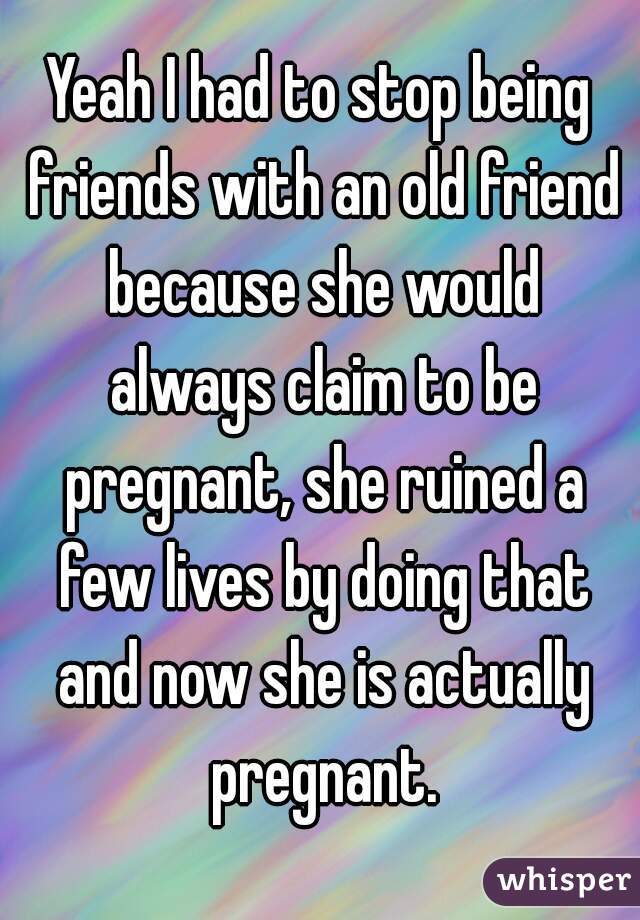 Yeah I had to stop being friends with an old friend because she would always claim to be pregnant, she ruined a few lives by doing that and now she is actually pregnant.