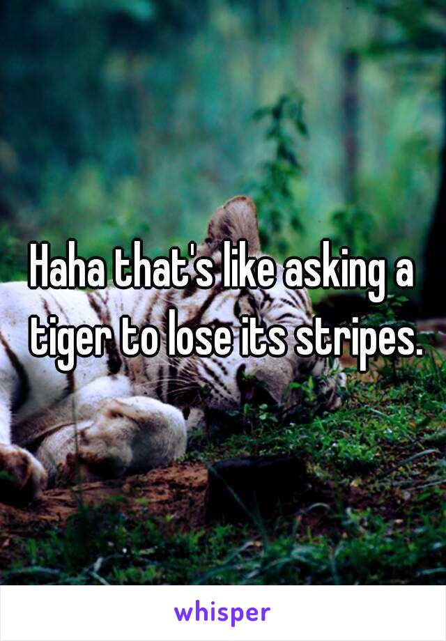 Haha that's like asking a tiger to lose its stripes.