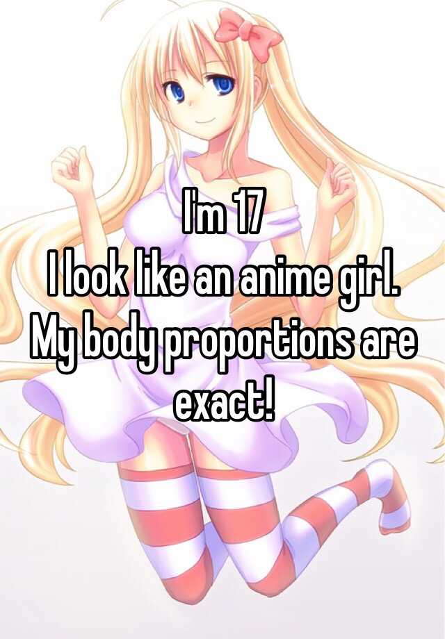 I'm 17 I look like an anime girl. My body proportions are exact!
