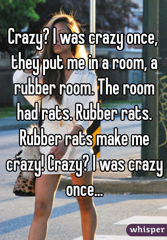 Crazy? I was crazy once, they put me in a room, a rubber room. The room had rats. Rubber rats. Rubber rats make me crazy! Crazy? I was crazy once...