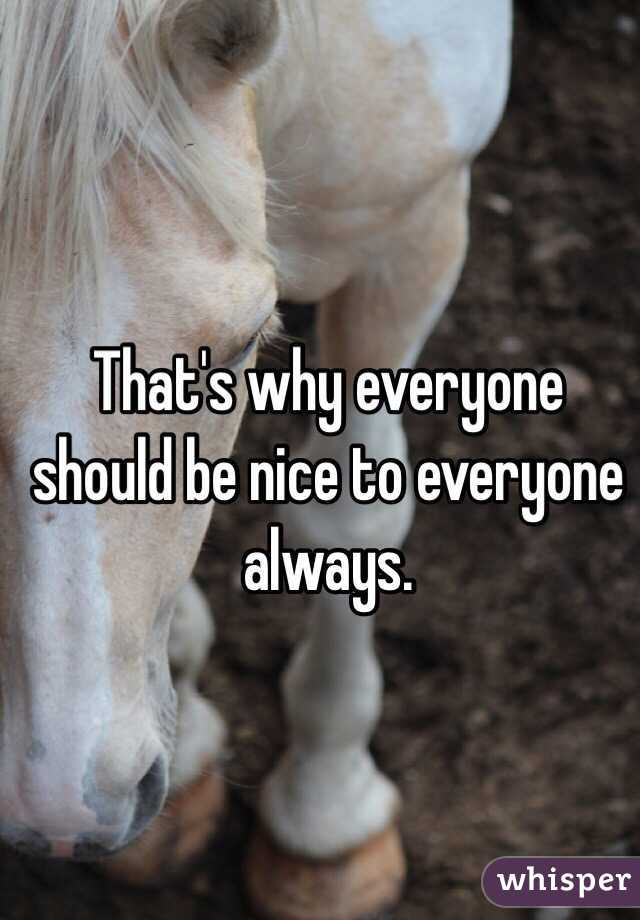 That's why everyone should be nice to everyone always. 