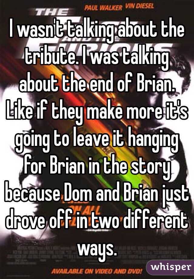 I wasn't talking about the tribute. I was talking about the end of Brian. Like if they make more it's going to leave it hanging for Brian in the story because Dom and Brian just drove off in two different ways.