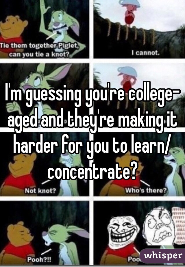 I'm guessing you're college-aged and they're making it harder for you to learn/concentrate?