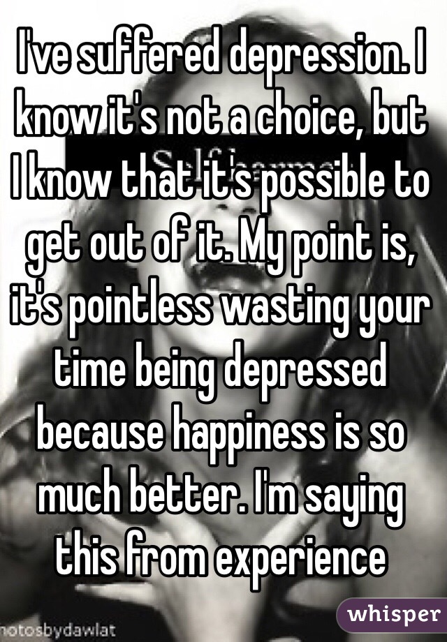 I've suffered depression. I know it's not a choice, but I know that it's possible to get out of it. My point is, it's pointless wasting your time being depressed because happiness is so much better. I'm saying this from experience