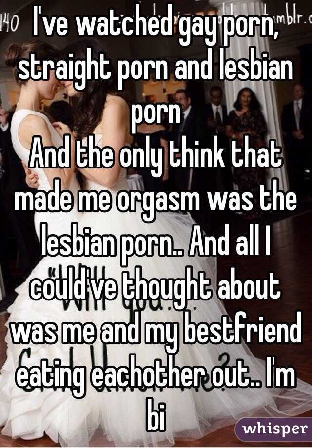 I've watched gay porn, straight porn and lesbian porn
And the only think that made me orgasm was the lesbian porn.. And all I could've thought about was me and my bestfriend eating eachother out.. I'm bi