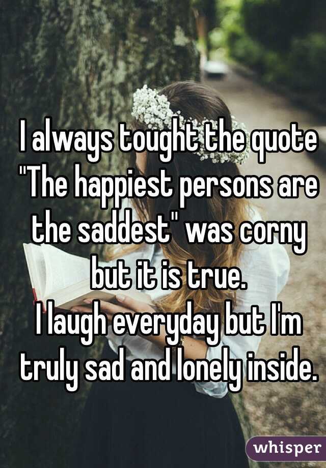 I always tought the quote 
"The happiest persons are the saddest" was corny but it is true.
I laugh everyday but I'm truly sad and lonely inside. 