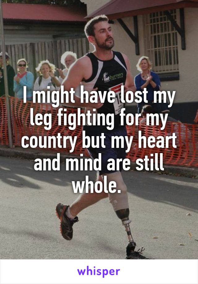 I might have lost my leg fighting for my country but my heart and mind are still whole. 