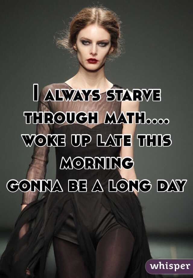 I always starve through math.... woke up late this morning 
gonna be a long day