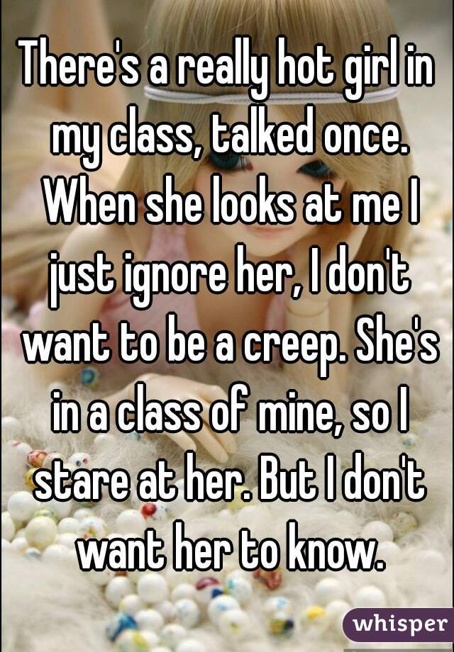 There's a really hot girl in my class, talked once. When she looks at me I just ignore her, I don't want to be a creep. She's in a class of mine, so I stare at her. But I don't want her to know.
