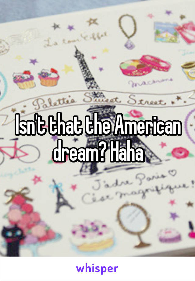 Isn't that the American dream? Haha