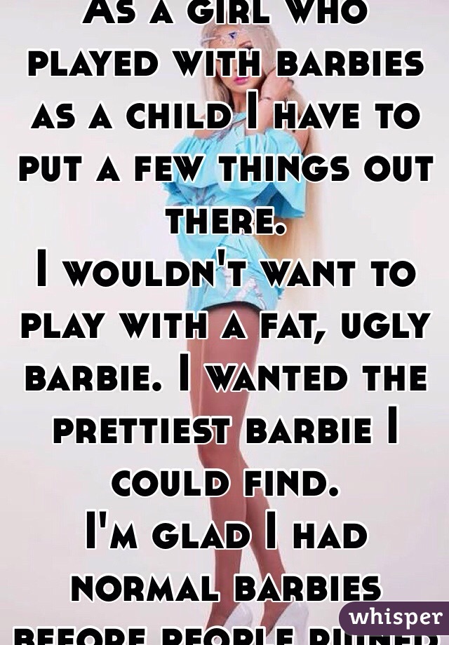 As a girl who played with barbies as a child I have to put a few things out there.  
I wouldn't want to play with a fat, ugly barbie. I wanted the prettiest barbie I could find. 
I'm glad I had normal barbies before people ruined it. 