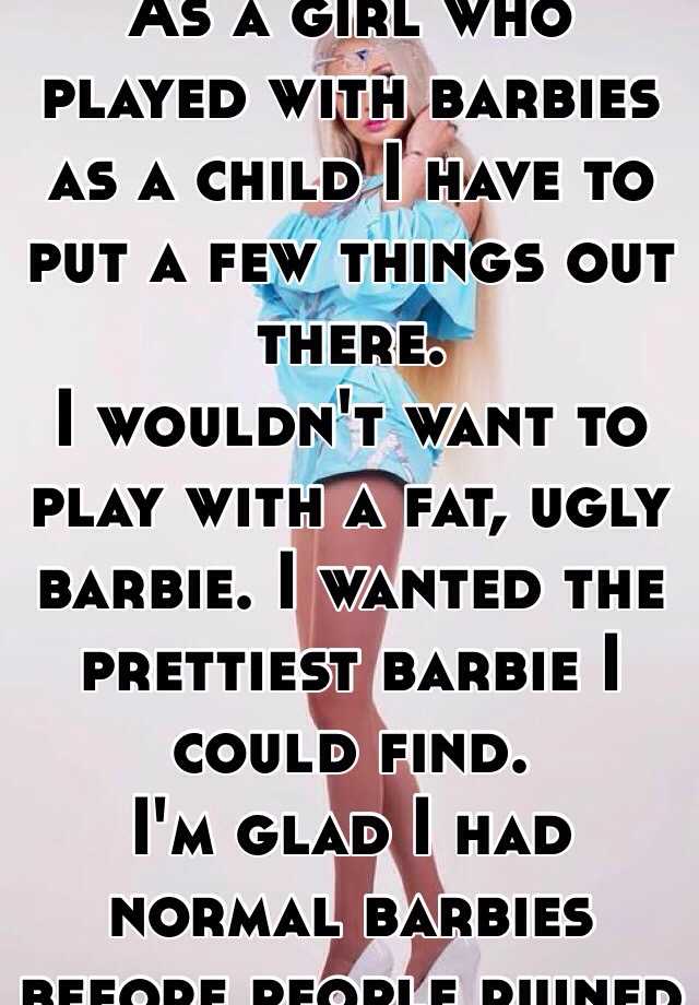 As a girl who played with barbies as a child I have to put a few things out there.  
I wouldn't want to play with a fat, ugly barbie. I wanted the prettiest barbie I could find. 
I'm glad I had normal barbies before people ruined it. 