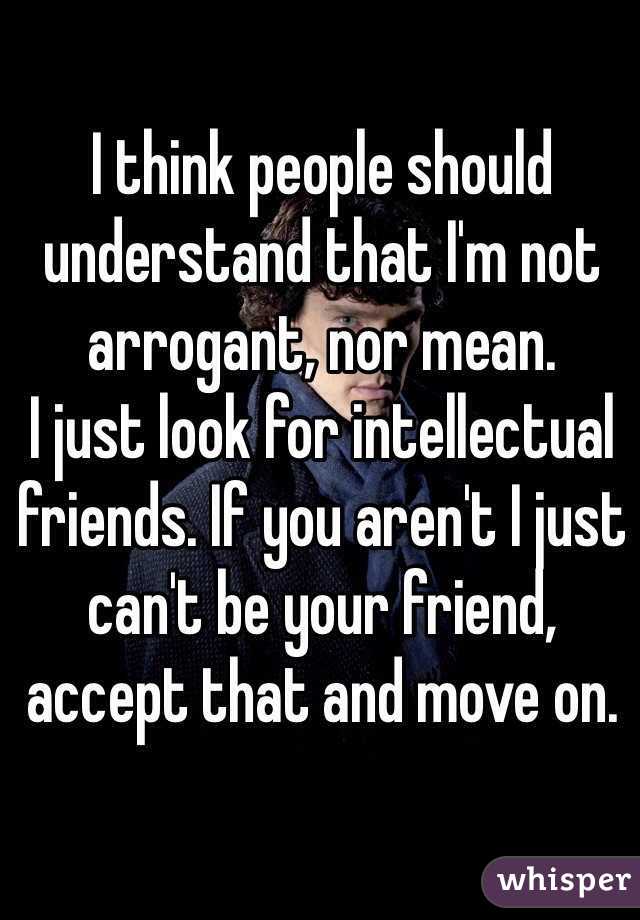 I think people should understand that I'm not arrogant, nor mean.
I just look for intellectual friends. If you aren't I just can't be your friend, accept that and move on.