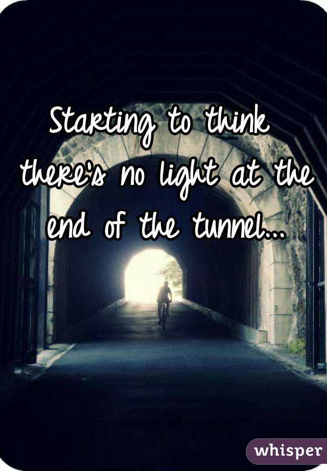 Starting to think there's no light at the end of the tunnel...