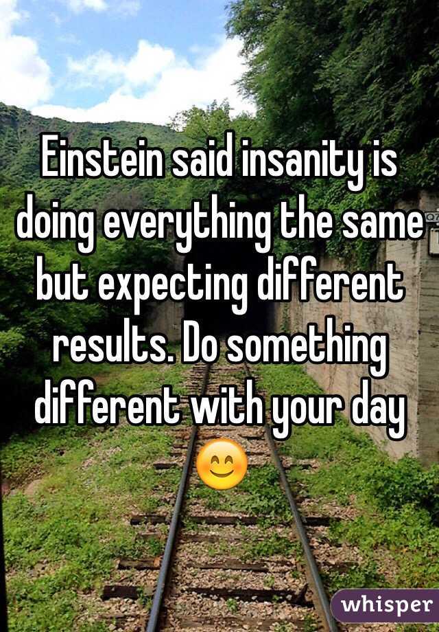 Einstein said insanity is doing everything the same but expecting different results. Do something different with your day 😊