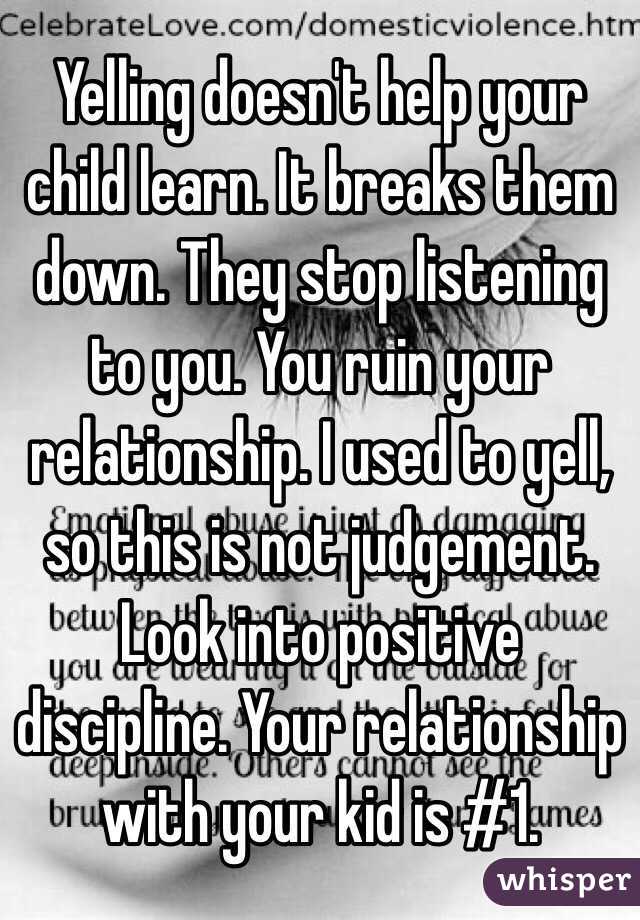 Yelling doesn't help your child learn. It breaks them down. They stop listening to you. You ruin your relationship. I used to yell, so this is not judgement. Look into positive discipline. Your relationship with your kid is #1.