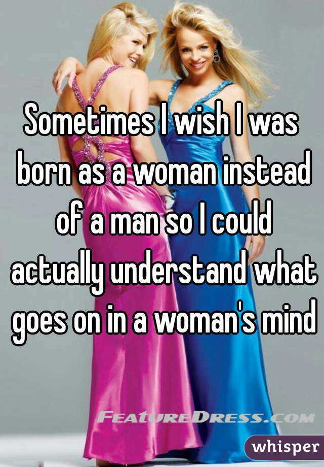 Sometimes I wish I was born as a woman instead of a man so I could actually understand what goes on in a woman's mind