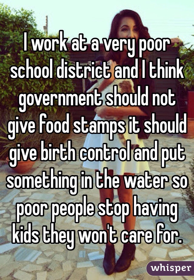 I work at a very poor school district and I think government should not give food stamps it should give birth control and put something in the water so poor people stop having kids they won't care for. 