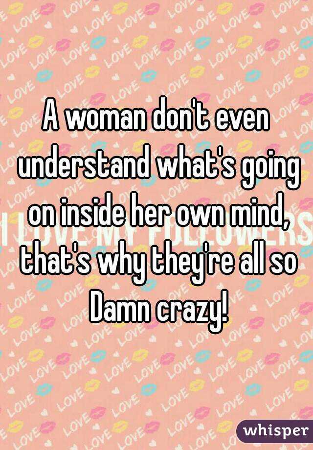 A woman don't even understand what's going on inside her own mind, that's why they're all so Damn crazy!