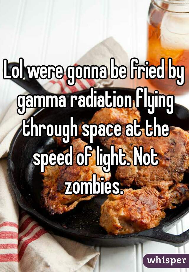 Lol were gonna be fried by gamma radiation flying through space at the speed of light. Not zombies. 