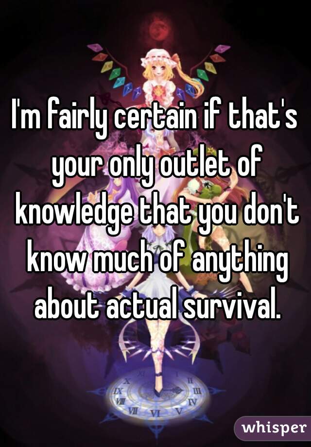 I'm fairly certain if that's your only outlet of knowledge that you don't know much of anything about actual survival.