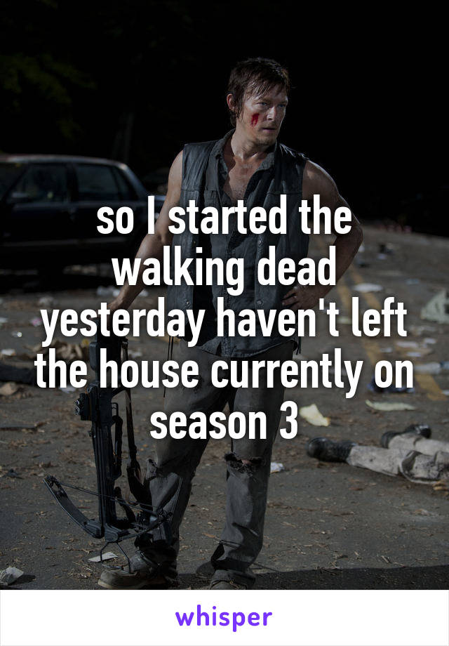 so I started the walking dead yesterday haven't left the house currently on season 3