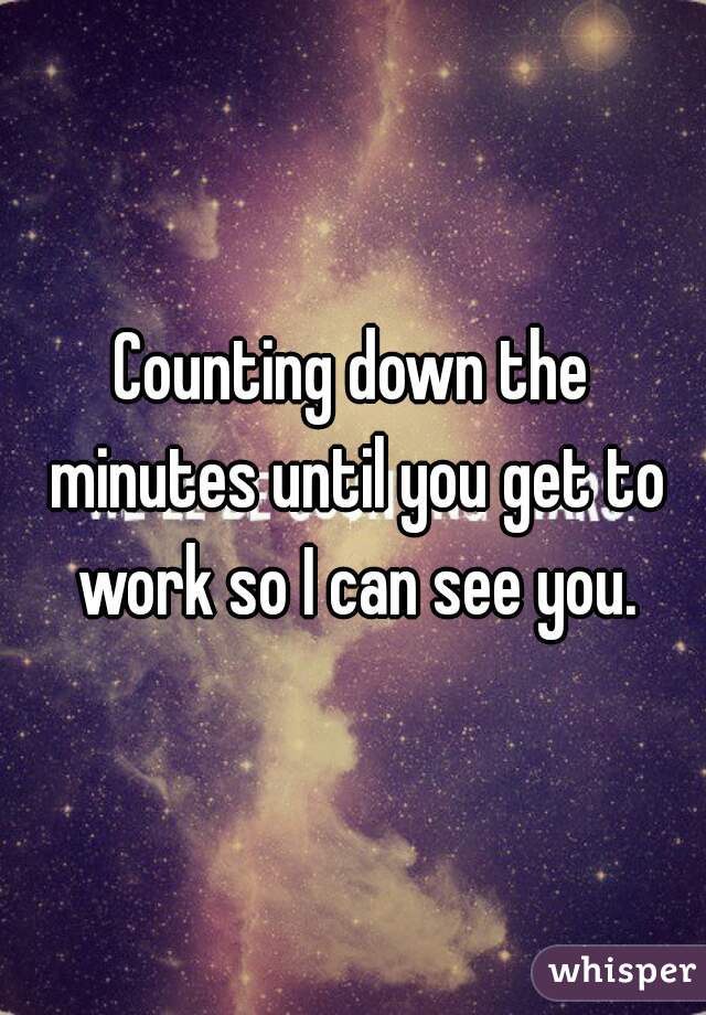 Counting down the minutes until you get to work so I can see you.